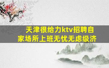 天津很给力ktv招聘自家场所上班无忧无虑级济